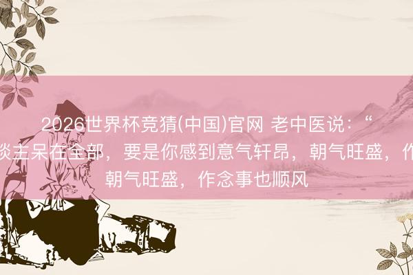 2026世界杯竞猜(中国)官网 老中医说：“东谈主和东谈主呆在全部，要是你感到意气轩昂，朝气旺盛，作念事也顺风
