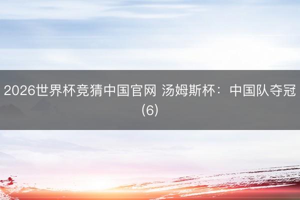 2026世界杯竞猜中国官网 汤姆斯杯：中国队夺冠(6)