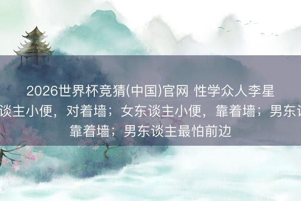 2026世界杯竞猜(中国)官网 性学众人李星河说：“男东谈主小便，对着墙；女东谈主小便，靠着墙；男东谈主最怕前边