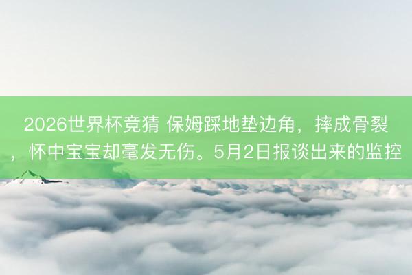 2026世界杯竞猜 保姆踩地垫边角，摔成骨裂，怀中宝宝却毫发无伤。5月2日报谈出来的监控