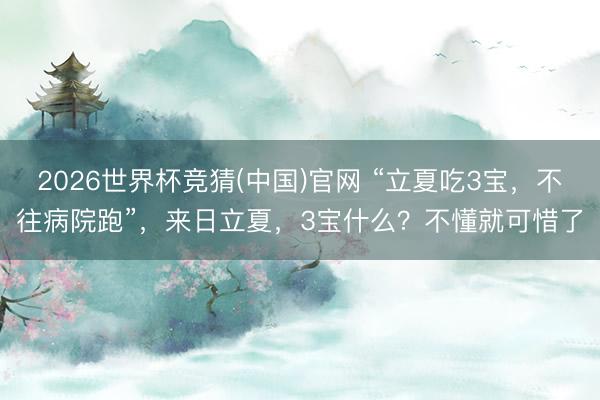 2026世界杯竞猜(中国)官网 “立夏吃3宝，不往病院跑”，来日立夏，3宝什么？不懂就可惜了
