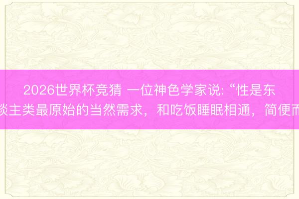 2026世界杯竞猜 一位神色学家说: “性是东谈主类最原始的当然需求，和吃饭睡眠相通，简便而