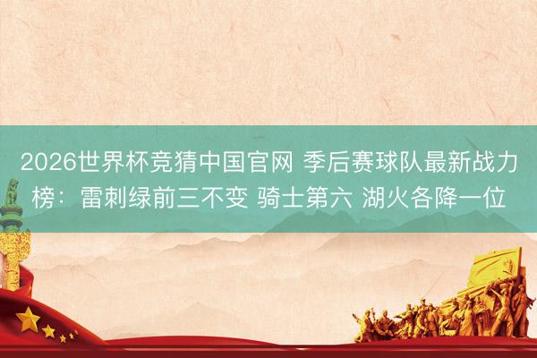 2026世界杯竞猜中国官网 季后赛球队最新战力榜:雷刺绿前三不变 骑士第六 湖火各降一位