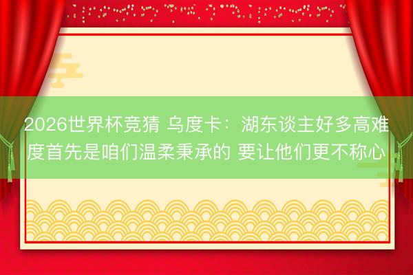 2026世界杯竞猜 乌度卡：湖东谈主好多高难度首先是咱们温柔秉承的 要让他们更不称心
