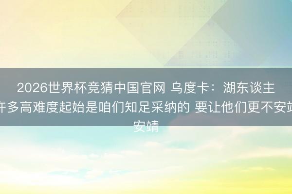 2026世界杯竞猜中国官网 乌度卡：湖东谈主许多高难度起始是咱们知足采纳的 要让他们更不安靖