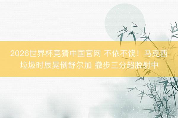 2026世界杯竞猜中国官网 不依不饶！马克西垃圾时辰晃倒舒尔加 撤步三分超脱射中