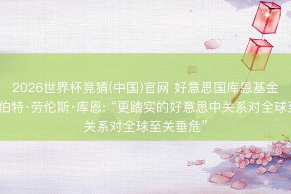 2026世界杯竞猜(中国)官网 好意思国库恩基金会主席罗伯特·劳伦斯·库恩: “更踏实的好意思中关系对全球至关垂危”