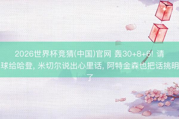 2026世界杯竞猜(中国)官网 轰30+8+6! 请把球给哈登， 米切尔说出心里话， 阿特金森也把话挑明了