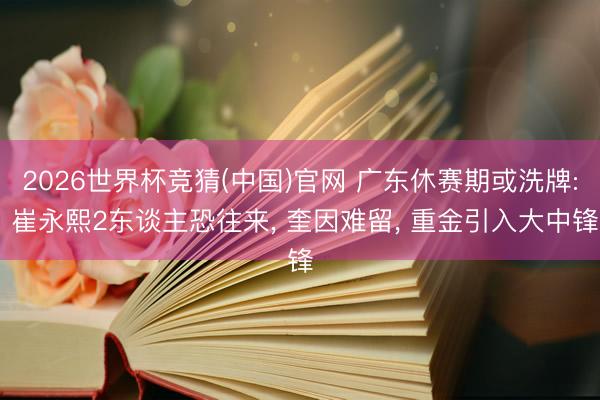 2026世界杯竞猜(中国)官网 广东休赛期或洗牌: 崔永熙2东谈主恐往来， 奎因难留， 重金引入大中锋