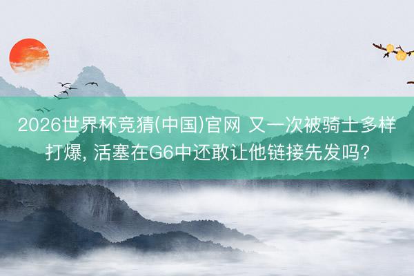 2026世界杯竞猜(中国)官网 又一次被骑士多样打爆， 活塞在G6中还敢让他链接先发吗?