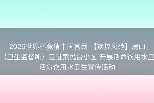 2026世界杯竞猜中国官网 【疾控风范】房山区疾控中心（卫生监督所）走进紫悦台小区 开展活命饮用水卫生宣传活动