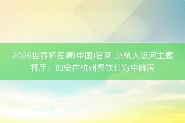 2026世界杯竞猜(中国)官网 京杭大运河主题餐厅：如安在杭州餐饮红海中解围