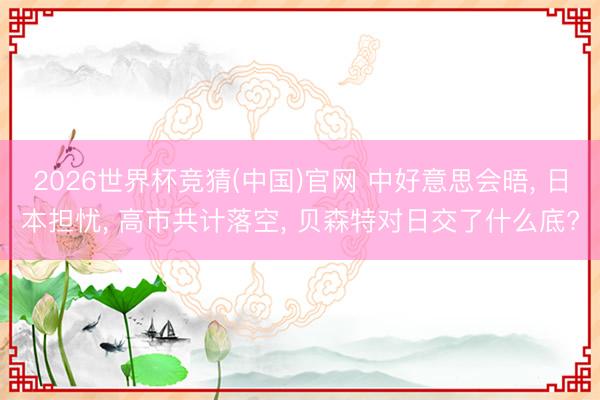 2026世界杯竞猜(中国)官网 中好意思会晤， 日本担忧， 高市共计落空， 贝森特对日交了什么底?