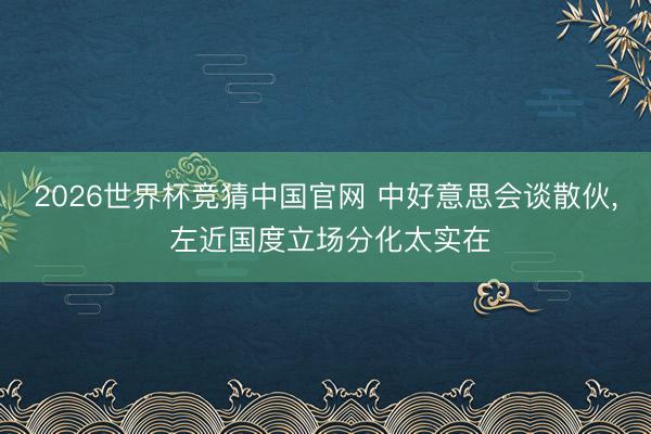 2026世界杯竞猜中国官网 中好意思会谈散伙， 左近国度立场分化太实在