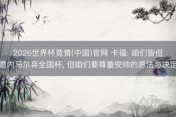 2026世界杯竞猜(中国)官网 卡福: 咱们皆但愿内马尔弃全国杯， 但咱们要尊重安帅的思法与决定