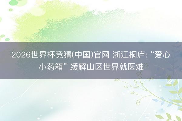 2026世界杯竞猜(中国)官网 浙江桐庐: “爱心小药箱” 缓解山区世界就医难