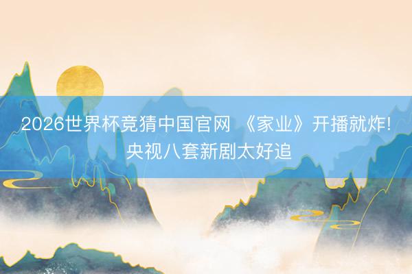 2026世界杯竞猜中国官网 《家业》开播就炸! 央视八套新剧太好追