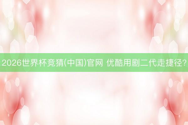 2026世界杯竞猜(中国)官网 优酷用剧二代走捷径？