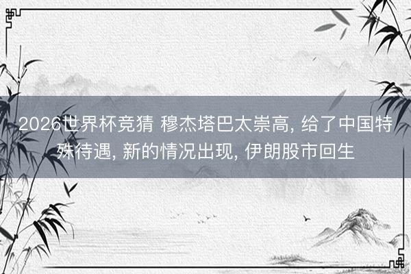 2026世界杯竞猜 穆杰塔巴太崇高， 给了中国特殊待遇， 新的情况出现， 伊朗股市回生