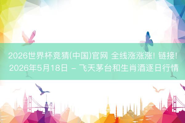 2026世界杯竞猜(中国)官网 全线涨涨涨! 链接! 2026年5月18日 - 飞天茅台和生肖酒逐日行情