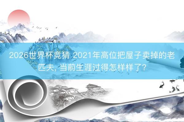2026世界杯竞猜 2021年高位把屋子卖掉的老匹夫， 当前生涯过得怎样样了?