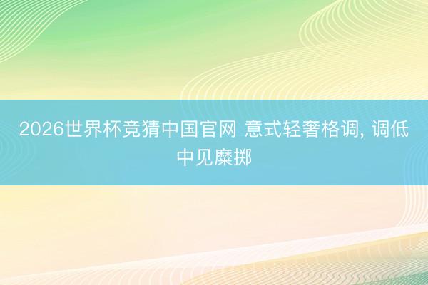 2026世界杯竞猜中国官网 意式轻奢格调，<a href=