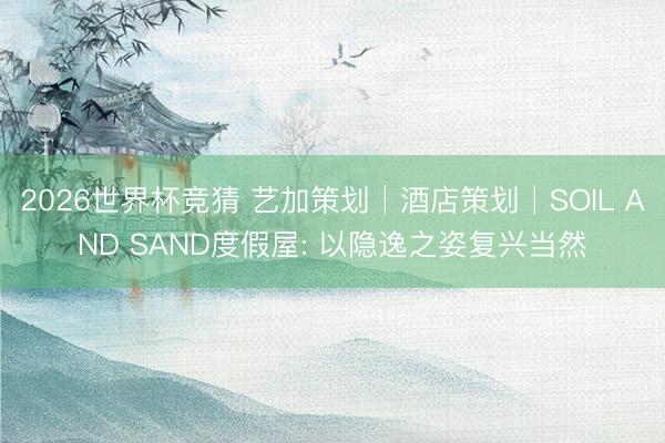 2026世界杯竞猜 艺加策划│酒店策划│SOIL AND SAND度假屋: 以隐逸之姿复兴当然