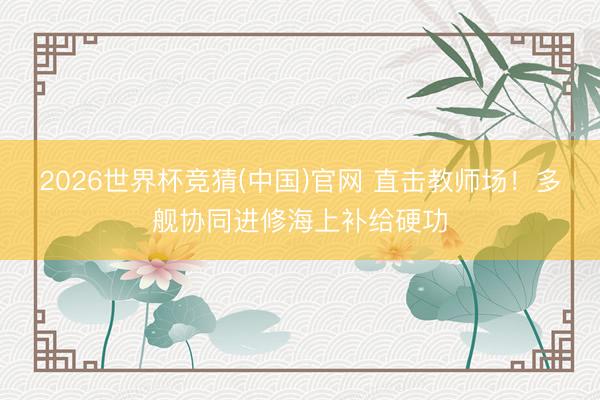 2026世界杯竞猜(中国)官网 直击教师场！多舰协同进修海上补给硬功