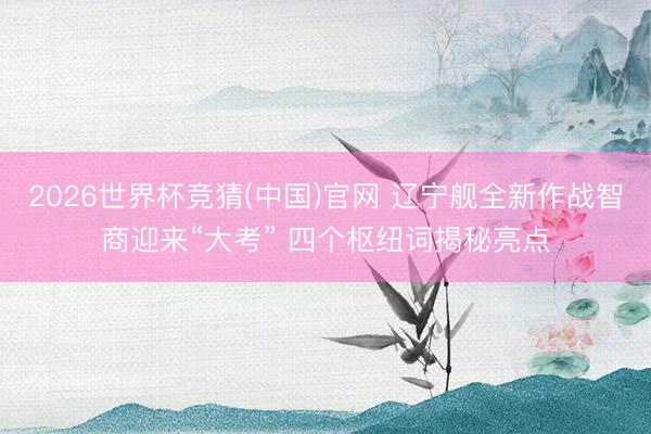 2026世界杯竞猜(中国)官网 辽宁舰全新作战智商迎来“大考” 四个枢纽词揭秘亮点