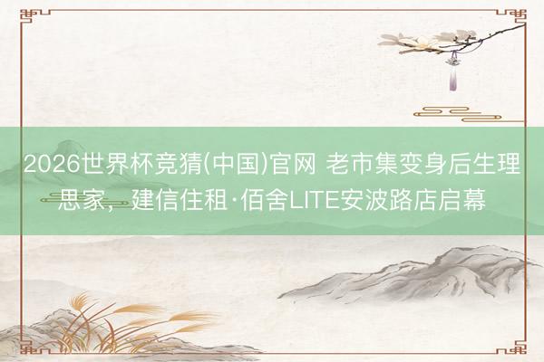 2026世界杯竞猜(中国)官网 老市集变身后生理思家，建信住租·佰舍LITE安波路店启幕