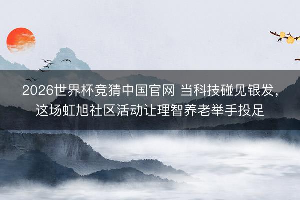 2026世界杯竞猜中国官网 当科技碰见银发,这场虹旭社区活动让理智养老举手投足