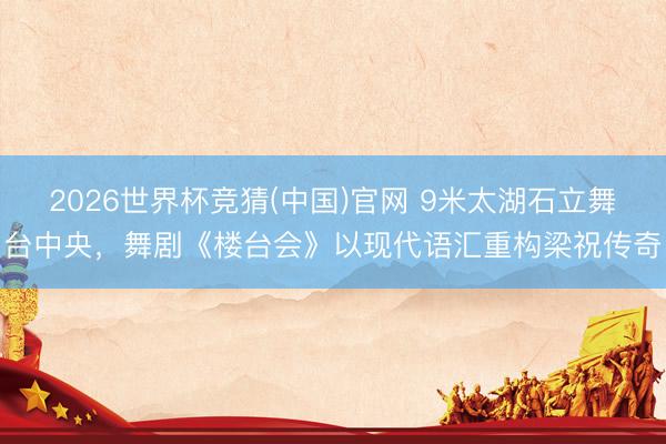 2026世界杯竞猜(中国)官网 9米太湖石立舞台中央，舞剧《楼台会》以现代语汇重构梁祝传奇