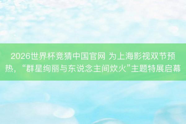 2026世界杯竞猜中国官网 为上海影视双节预热，“群星绚丽与东说念主间炊火”主题特展启幕