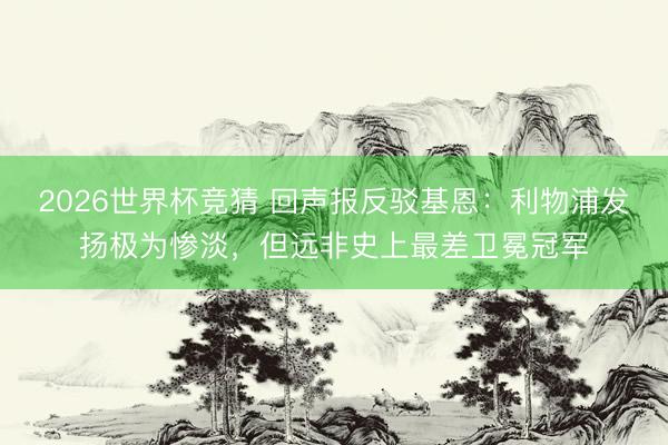2026世界杯竞猜 回声报反驳基恩：利物浦发扬极为惨淡，但远非史上最差卫冕冠军
