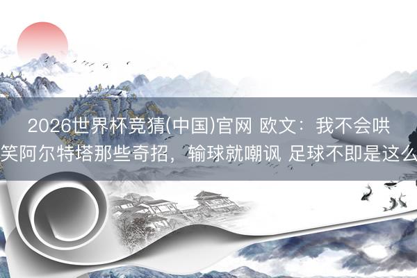 2026世界杯竞猜(中国)官网 欧文：我不会哄笑阿尔特塔那些奇招，输球就嘲讽 足球不即是这么