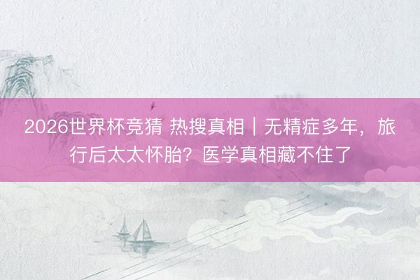 2026世界杯竞猜 热搜真相｜无精症多年，旅行后太太怀胎？医学真相藏不住了