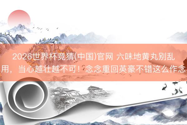 2026世界杯竞猜(中国)官网 六味地黄丸别乱用，当心越壮越不可！念念重回英豪不错这么作念