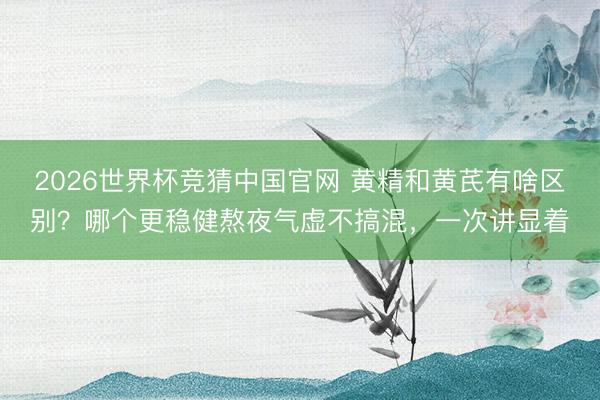 2026世界杯竞猜中国官网 黄精和黄芪有啥区别？哪个更稳健熬夜气虚不搞混，一次讲显着