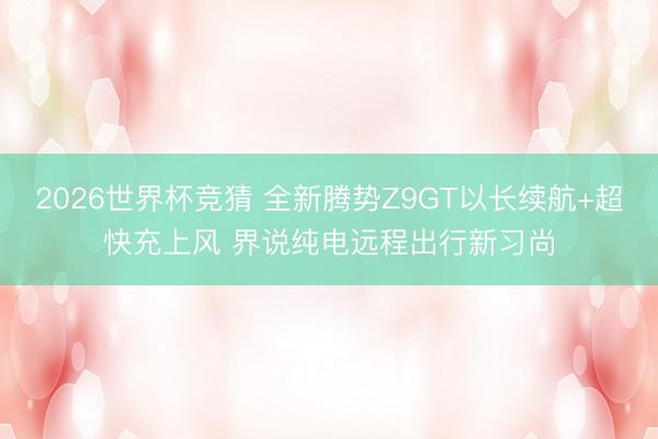 2026世界杯竞猜 全新腾势Z9GT以长续航+超快充上风 界说纯电远程出行新习尚