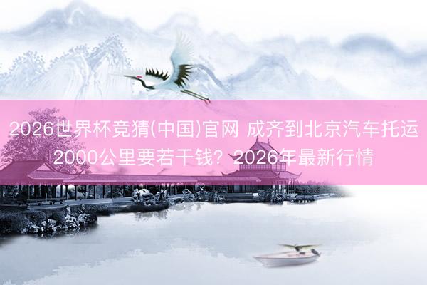 2026世界杯竞猜(中国)官网 成齐到北京汽车托运2000公里要若干钱？2026年最新行情