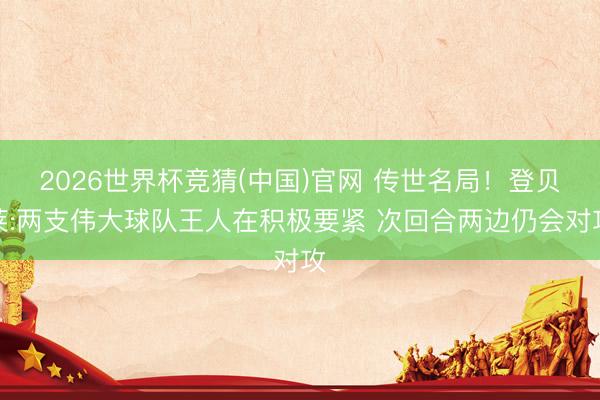 2026世界杯竞猜(中国)官网 传世名局！登贝莱:两支伟大球队王人在积极要紧 次回合两边仍会对攻