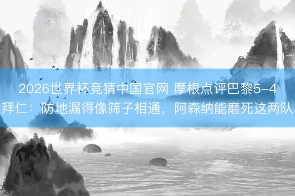 2026世界杯竞猜中国官网 摩根点评巴黎5-4拜仁：防地漏得像筛子相通，阿森纳能磨死这两队