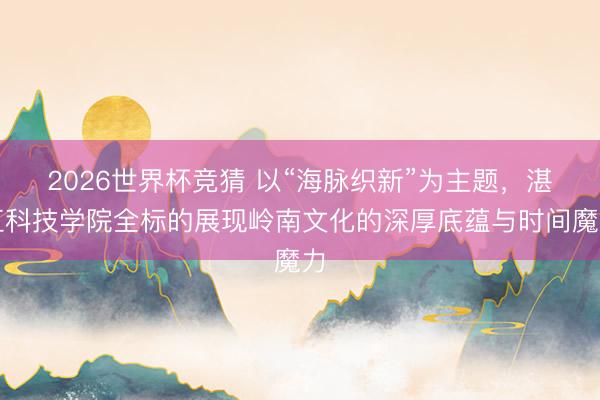 2026世界杯竞猜 以“海脉织新”为主题，湛江科技学院全标的展现岭南文化的深厚底蕴与时间魔力