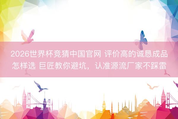 2026世界杯竞猜中国官网 评价高的诚恳成品怎样选 巨匠教你避坑，认准源流厂家不踩雷