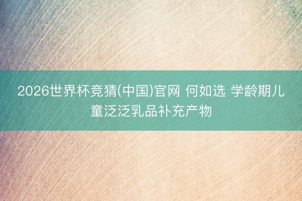 2026世界杯竞猜(中国)官网 何如选 学龄期儿童泛泛乳品补充产物