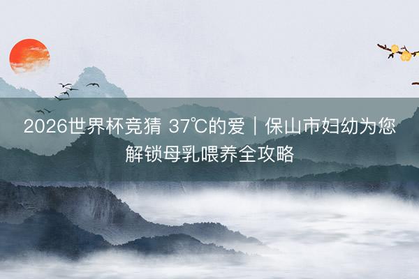 2026世界杯竞猜 37℃的爱｜保山市妇幼为您解锁母乳喂养全攻略