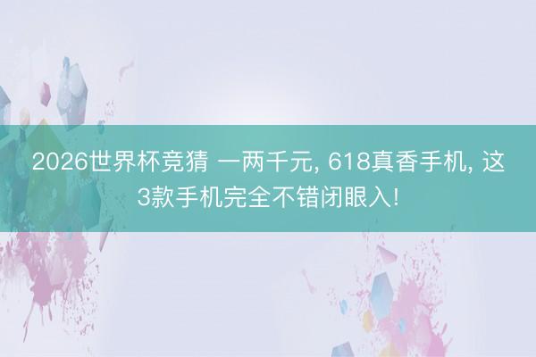 2026世界杯竞猜 一两千元， 618真香手机， 这3款手机完全不错闭眼入!