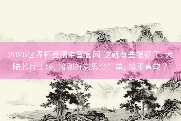 2026世界杯竞猜中国官网 这就有些狼狈了， 大陆芯片工场， 接到好意思企订单， 接平直软了