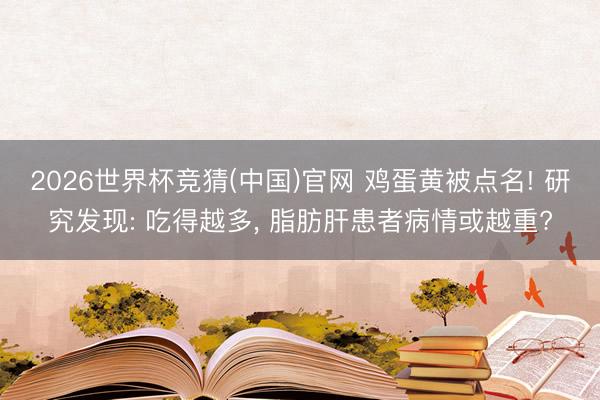 2026世界杯竞猜(中国)官网 鸡蛋黄被点名! 研究发现: 吃得越多， 脂肪肝患者病情或越重?