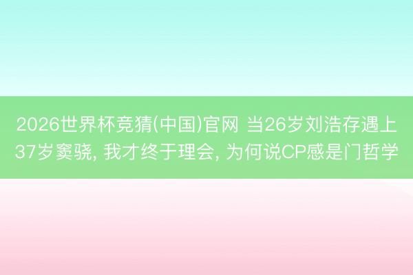 2026世界杯竞猜(中国)官网 当26岁刘浩存遇上37岁窦骁， 我才终于理会， 为何说CP感是门哲学